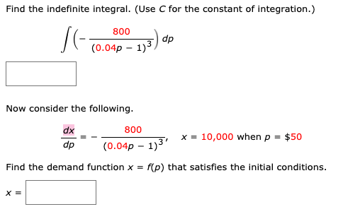 Find the indefinite integral. (Use C for the constant of integration.)
800
dp
(0.04p – 1)3.
Now consider the following.
dx
800
x = 10,000 when p = $50
dp
(0.04p – 1)3'
Find the demand function x = f(p) that satisfies the initial conditions.
X =

