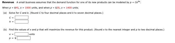 Revenue A small business assumes that the demand function for one of its new products can be modeled by p = Cekx.
When p = $45, x = 1000 units, and when p = $35, x = 1400 units.
(a) Solve for Cand k. (Round C to four decimal places and k to seven decimal places.)
C =
k =
(b) Find the values of x and p that will maximize the revenue for this product. (Round x to the nearest integer and p to two decimal places.)
units
