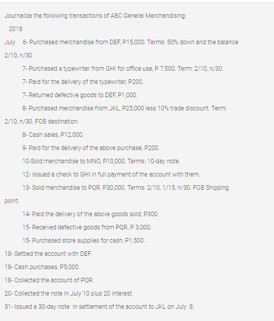 Journalize the following transactions of ABC General Merchandising;
2018
July 6- Purchased merchandise from DEF, P15,000. Terms: 50% down and the balance
2/10, n/30.
7- Purchased a typewriter from GHI for office use, P 7,500. Term: 2/10, n/30.
7- Paid for the delivery of the typewriter, P200.
7- Returned defective goods to DEF, P1,000.
8- Purchased merchandise from JKL, P25,000 less 10% trade discount. Term:
2/10, n/30. FOB destination.
8- Cash sales, P12,000.
9- Paid for the delivery of the above purchase, P200.
10-Sold merchandise to MNO, P10,000. Terms: 10-day note.
12- Issued a check to GHI in full payment of the account with them.
13- Sold merchandise to PQR, P30,000. Terms: 2/10, 1/15, n/30. FOB Shipping
point.
14- Paid the delivery of the above goods sold, P300.
15- Received defective goods from PQR, P 3,000.
15- Purchased store supplies for cash, P1,500.
18- Settled the account with DEF.
18- Cash purchases, P5,000.
18- Collected the account of PQR.
20- Collected the note in July 10 plus 20 interest.
31- Issued a 30-day note in settlement of the account to JKL on July 8.
