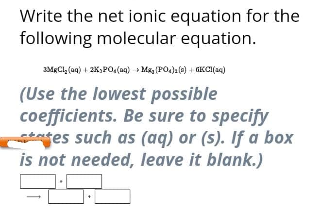 Write the net ionic equation for the
following molecular equation.
3MgCl₂ (aq) + 2K3PO4 (aq) → Mg3 (PO4)2 (8) + 6KC1(aq)
(Use the lowest possible
coefficients. Be sure to specify
tes such as (aq) or (s). If a box
is not needed, leave it blank.)