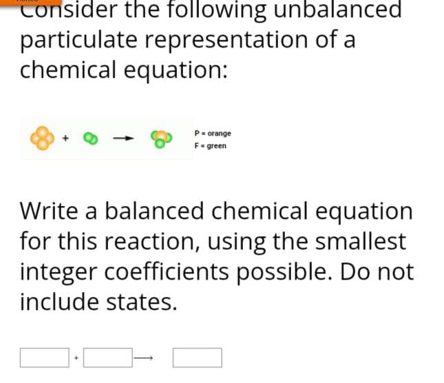 Consider the following unbalanced
particulate representation of a
chemical equation:
P = orange
F=green
Write a balanced chemical equation
for this reaction, using the smallest
integer coefficients possible. Do not
include states.