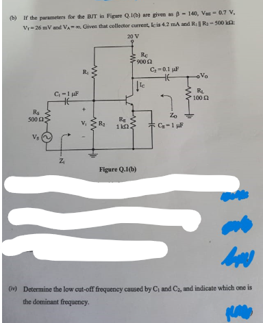 (b) If the parameters for the BJT in Figure Q.1(b) are given as B-140, Ves - 0.7 V,
Vy-26 mV and VA, Given that collector current, le is 4.2 mA and R. || R₂-500 k
20 V
R₁
500 23
Vs
C₁-1 µF
.N
R₁
+
V₁
1
www
www
R₂
Re
1 ΚΩ
Re
900 £2
Figure Q.1(b)
le
C₂-0.1 µF
HE
Zo
Cg-1 μF
-Vo
R₁
100 (2
(iv) Determine the low cut-off frequency caused by C₁ and C2, and indicate which one is
the dominant frequency.