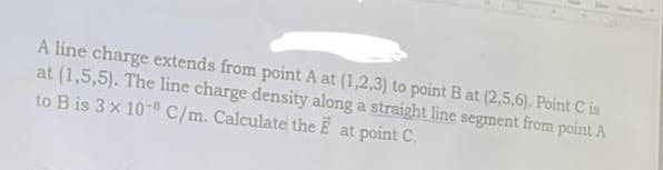 A line charge extends from point A at (1,2,3) to point B at (2,5,6). Point C is
at (1,5,5). The line charge density along a straight line segment from point A
to B is 3 x 10- C/m. Calculate the E at point C.