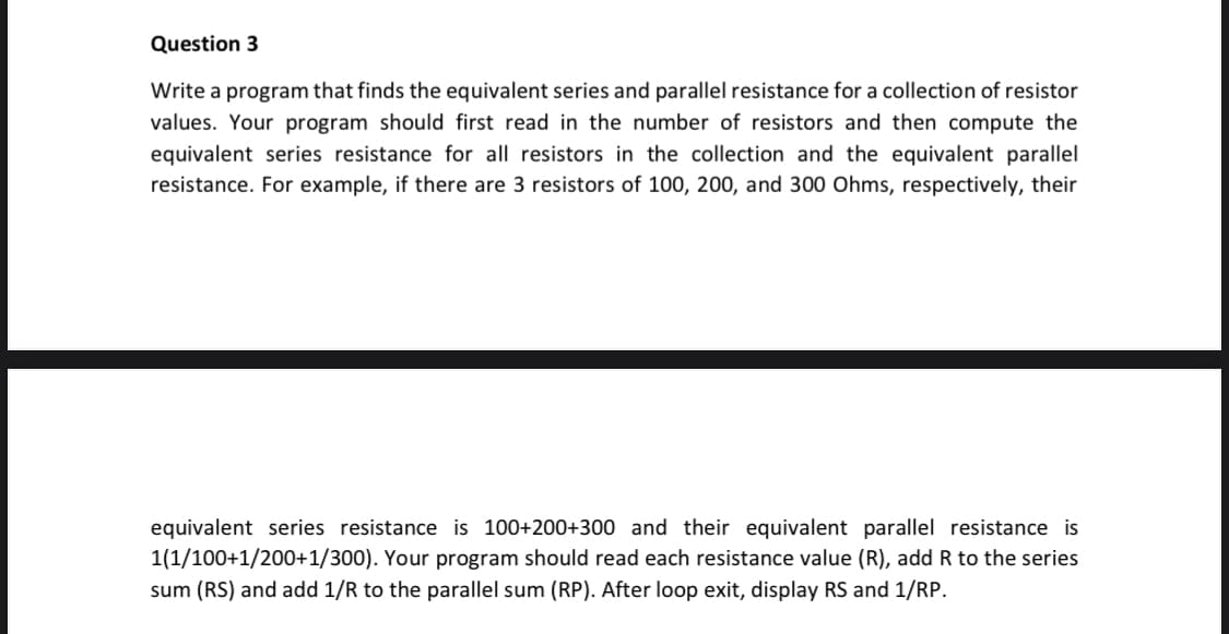 Question 3
Write a program that finds the equivalent series and parallel resistance for a collection of resistor
values. Your program should first read in the number of resistors and then compute the
equivalent series resistance for all resistors in the collection and the equivalent parallel
resistance. For example, if there are 3 resistors of 100, 200, and 300 Ohms, respectively, their
equivalent series resistance is 100+200+300 and their equivalent parallel resistance is
1(1/100+1/200+1/300). Your program should read each resistance value (R), add R to the series
sum (RS) and add 1/R to the parallel sum (RP). After loop exit, display RS and 1/RP.
