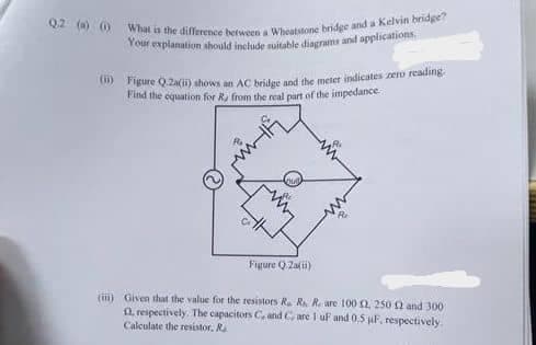 Q2 (a) () What is the difference between a Wheatstone bridge and a Kelvin bridge?
Your explanation should include suitable diagrams and applications.
(ii) Figure Q2a(ii) shows an AC bridge and the meter indicates zero reading.
Find the equation for R, from the real part of the impedance
Figure Q2a(1)
(i) Given that the value for the resistors R. R. R. are 100 02, 250 £2 and 300
1, respectively. The capacitors C, and Care 1 uF and 0.5 µF, respectively.
Calculate the resistor. R