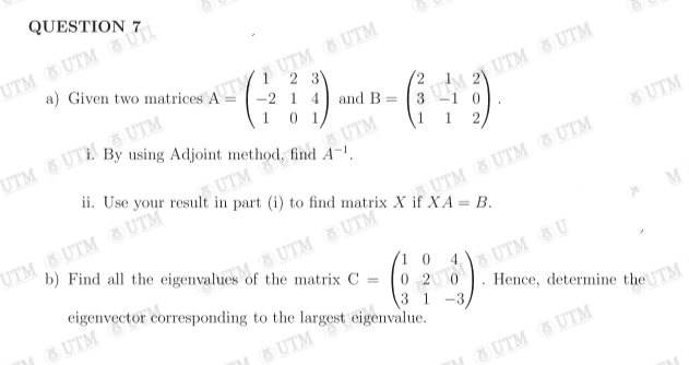 QUESTION
UTM UTM OUTL
a) Given two matrices AUTUTM UTM
2
-2 1 4 and B =
01
UTM
3
By using Adjoint method, find A-¹.
UTM OUTHOUTM
3 UTM 20 UTM UTM
1
ii. Use your result in part (i) to find matrix XUTM UTM UTM
b) Find all the eigenvalues UTM UTM
UTM
UTM UTM UTM
= B.
UTM
of the matrix C =
eigenvector corresponding to the largest eigenvalue.
0 20 UTM OU
UTM
3 1 -3
UTM
Hence, determine the TM
UTM UTM