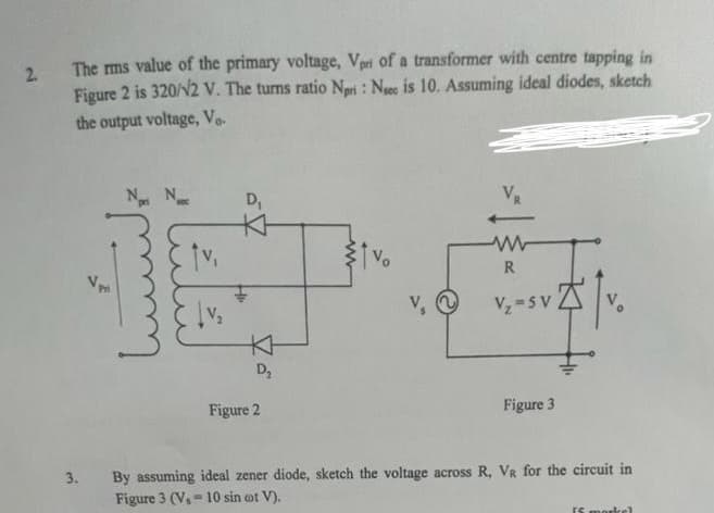 2.
The rms value of the primary voltage, Vpri of a transformer with centre tapping in
Figure 2 is 320/12 V. The turns ratio Nori: Nee is 10. Assuming ideal diodes, sketch
the output voltage, Vo
3.
Nr Ne
D₁
K
KH
D₂
Figure 2
V, ~
VR
R
V₂=SV
Figure 3
By assuming ideal zener diode, sketch the voltage across R, VR for the circuit in
Figure 3 (V, 10 sin oot V).
=
FS markel