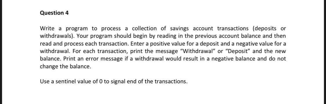 Question 4
Write a program to process a collection of savings account transactions (deposits or
withdrawals). Your program should begin by reading in the previous account balance and then
read and process each transaction. Enter a positive value for a deposit and a negative value for a
withdrawal. For each transaction, print the message "Withdrawal" or "Deposit" and the new
balance. Print an error message if a withdrawal would result in a negative balance and do not
change the balance.
Use a sentinel value of 0 to signal end of the transactions.
