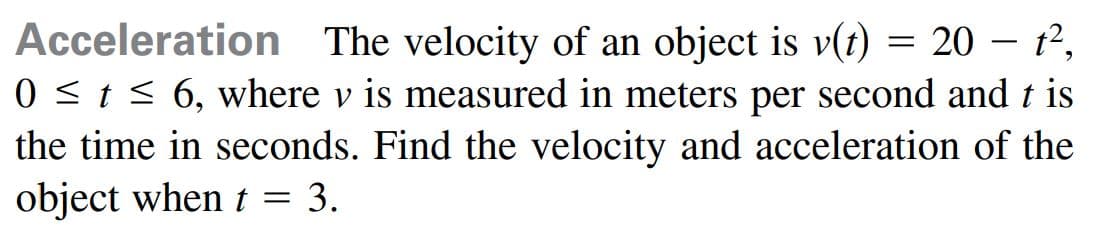 Acceleration The velocity of an object is v(t)
0 <t < 6, where v is measured in meters per second and t is
the time in seconds. Find the velocity and acceleration of the
object when t = 3.
20 – 12,
|
