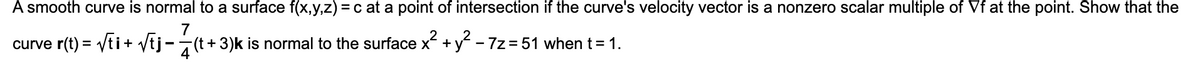 A smooth curve is normal to a surface f(x,y,z) = c at a point of intersection if the curve's velocity vector is a nonzero scalar multiple of Vf at the point. Show that the
curve r(t) = Vti+ Vtj-
7
7(t + 3)k is normal to the surface x +y - 7z = 51 when t= 1.
