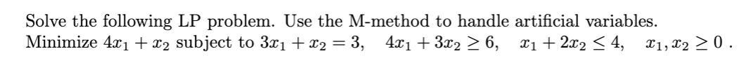 Solve the following LP problem. Use the M-method to handle artificial variables.
Minimize 4x1 + x2 subject to 3x1 + x2 = 3, 4x1 + 3x2 > 6, x1+2x2 < 4,
X1, x2 > 0 .
