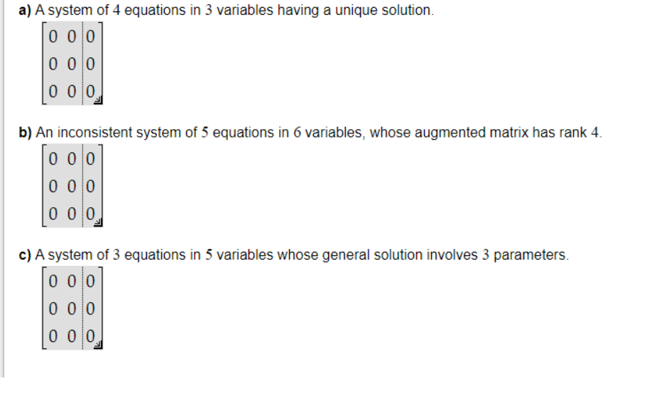 a) A system of 4 equations in 3 variables having a unique solution.
0 0 0
0 0 0
0 0 0
b) An inconsistent system of 5 equations in 6 variables, whose augmented matrix has rank 4.
o o o]
0 0
0 0 0
0 0 0
c) A system of 3 equations in 5 variables whose general solution involves 3 parameters.
0 0 0
0 0 0
0 0 0
