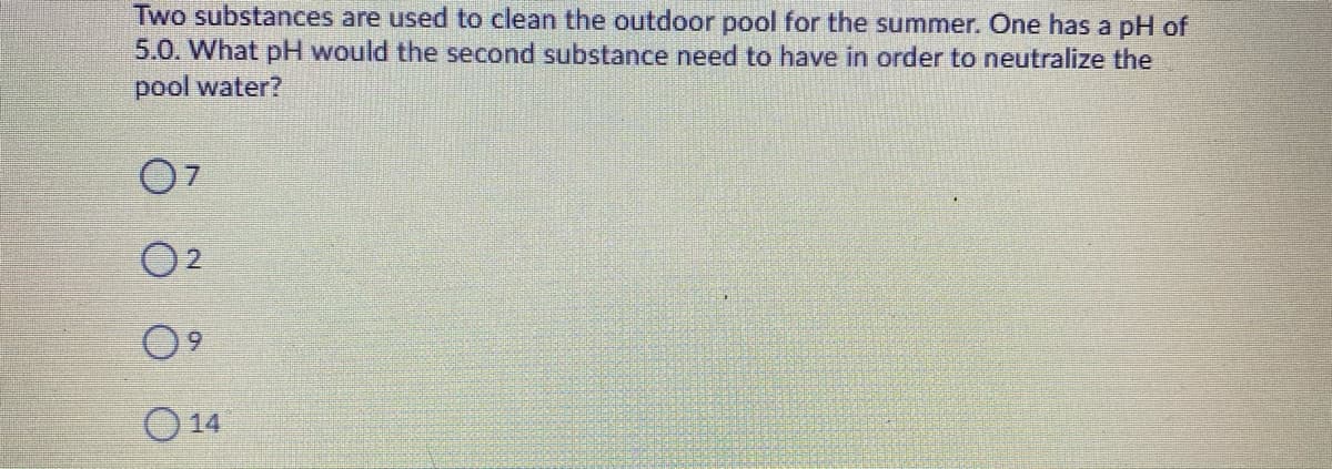 Two substances are used to clean the outdoor pool for the summer. One has a pH of
5.0. What pH would the second substance need to have in order to neutralize the
pool water?
O 14
