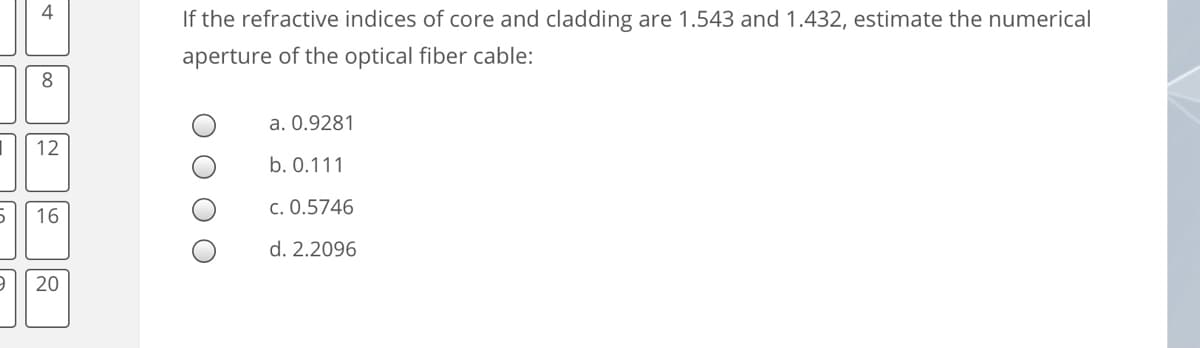 4
If the refractive indices of core and cladding are 1.543 and 1.432, estimate the numerical
aperture of the optical fiber cable:
8
a. 0.9281
12
b. 0.111
c. 0.5746
16
d. 2.2096
20
O O O

