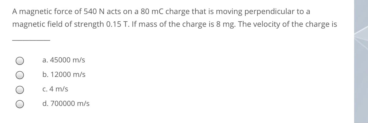 A magnetic force of 540 N acts on a 80 mC charge that is moving perpendicular to a
magnetic field of strength 0.15 T. If mass of the charge is 8 mg. The velocity of the charge is
a. 45000 m/s
b. 12000 m/s
C. 4 m/s
d. 700000 m/s

