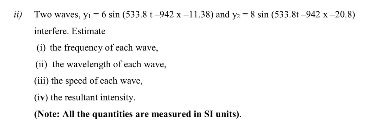 ii)
Two waves, yı = 6 sin (533.8 t –942 x –11.38) and y2 = 8 sin (533.8t –942 x -20.8)
interfere. Estimate
(i) the frequency of each wave,
(ii) the wavelength of each wave,
(iii) the speed of each wave,
(iv) the resultant intensity.
(Note: All the quantities are measured in SI units).

