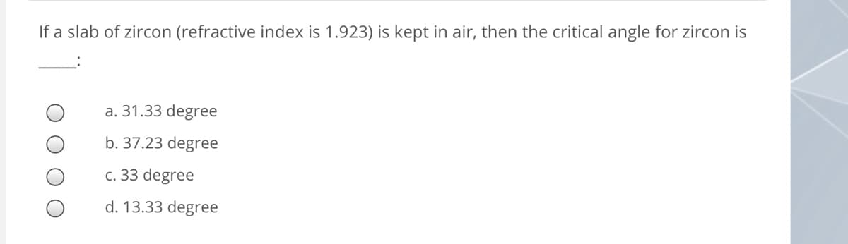 If a slab of zircon (refractive index is 1.923) is kept in air, then the critical angle for zircon is
a. 31.33 degree
b. 37.23 degree
c. 33 degree
d. 13.33 degree
