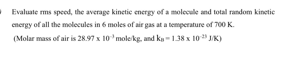 Evaluate rms speed, the average kinetic energy of a molecule and total random kinetic
energy of all the molecules in 6 moles of air gas at a temperature of 700 K.
(Molar mass of air is 28.97 x 10-3 mole/kg, and kB = 1.38 x 10-23 J/K)
