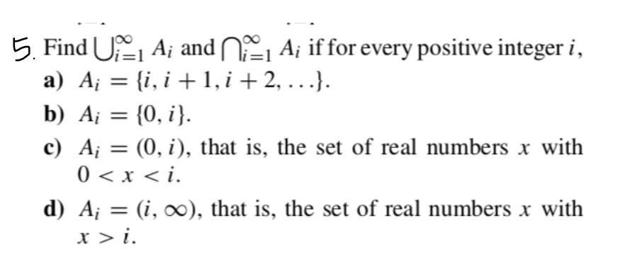 5. Find U₁₁ A; and
₁ A; if for every positive integer i,
a) A¡ = {i, i + 1, i + 2, . . .}.
b) A = {0, i}.
c) A₁ = (0, i), that is, the set of real numbers x with
0 < x <i.
d) A¡ = (i, ∞), that is, the set of real numbers x with
x > i.