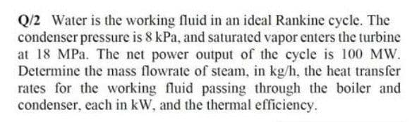 Q/2 Water is the working fluid in an ideal Rankine cycle. The
condenser pressure is 8 kPa, and saturated vapor enters the turbine
at 18 MPa. The net power output of the cycle is 100 MW.
Determine the mass flowrate of steam, in kg/h, the heat transfer
rates for the working fluid passing through the boiler and
condenser, each in kW, and the thermal efficiency.
