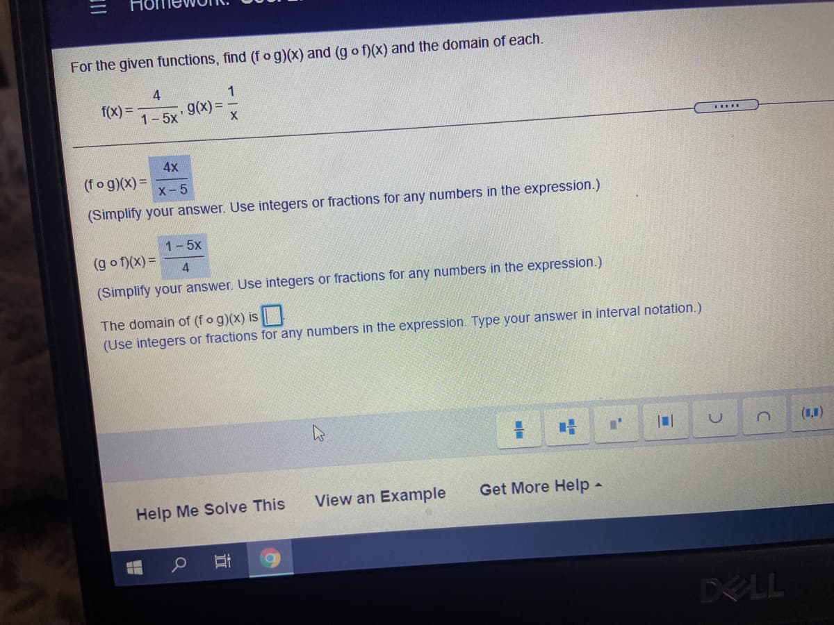 For the given functions, find (fog)(x) and (g o f)(x) and the domain of each.
4
f(x) =
g(X) =
1-5x'
4x
(fog)(x) =
X-5
(Simplify your answer. Use integers or fractions for any numbers in the expression.)
1-5x
(g o f)(x) =
(Simplify your answer. Use integers or fractions for any numbers in the expression.)
The domain
(fo g)(x) is
(Use integers or fractions for any numbers in the expression. Type your answer in interval notation.)
(1,1)
Help Me Solve This
View an Example
Get More Help -
DELL
