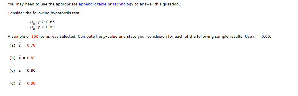You may need to use the appropriate appendix table or technology to answer this question.
Consider the following hypothesis test.
Ho:p 2 0.85
H: p < 0.85
A sample of 160 items was selected. Compute the p-value and state your conclusion for each of the following sample results. Use a = 0.05.
(a) p = 0.78
(b) p = 0.82
(c) p = 0.80
(d) p = 0.88
