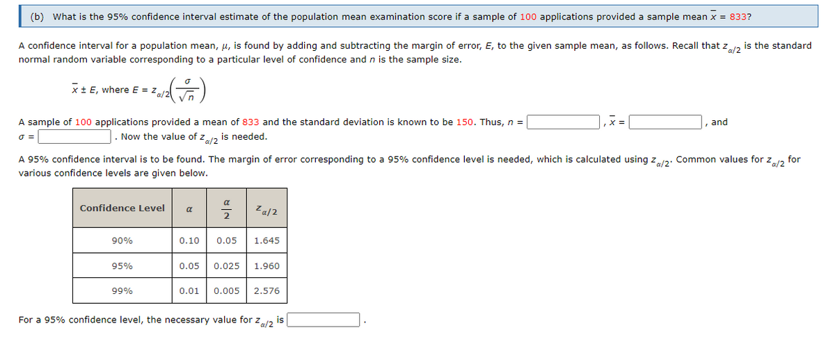 (b) What is the 95% confidence interval estimate of the population mean examination score if a sample of 100 applications provided a sample mean x = 833?
A confidence interval for a population mean, u, is found by adding and subtracting the margin of error, E, to the given sample mean, as follows. Recall that z, is the standard
normal random variable corresponding to a particular level of confidence and n is the sample size.
x+ E, where E = z
A sample of 100 applications provided a mean of 833 and the standard deviation is known to be 150. Thus, n =
and
Now the value of za is needed.
A 95% confidence interval is to be found. The margin of error corresponding to a 95% confidence level is needed, which is calculated using z2: Common values for z2
for
various confidence levels are given below.
Confidence Level
Za/2
a
90%
0.10
0.05
1.645
95%
0.05
0.025
1.960
99%
0.01
0.005
2.576
For a 95% confidence level, the necessary value for z12
is
