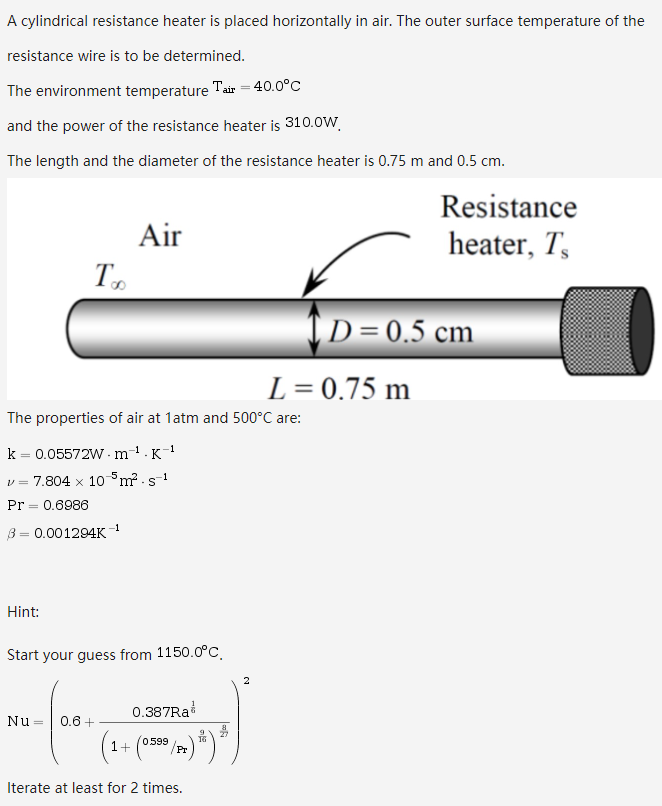 A cylindrical resistance heater is placed horizontally in air. The outer surface temperature of the
resistance wire is to be determined.
The environment temperature
Tair = 40.0°C
and the power of the resistance heater is 310.0W.
The length and the diameter of the resistance heater is 0.75 m and 0.5 cm.
Resistance
heater, T,
Air
T.
|D=0.5 cm
L= 0.75 m
The properties of air at 1atm and 500°C are:
k = 0.05572W · m
-1
K
v = 7.804 x 10m? - s1
Pr = 0.6986
-1
B= 0.001294K
Hint:
Start your guess from 1150.0°C.
0.387RA
Nu
0.6 +
1+
0599
/Pr
Iterate at least for 2 times.
