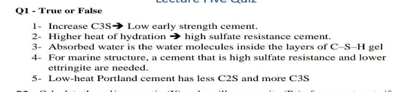 Q1 - True or False
1- Increase C3s→ Low early strength cement.
2- Higher heat of hydration → high sulfate resistance cement.
3- Absorbed water is the water molecules inside the layers of C–S–H gel
4- For marine structure, a cement that is high sulfate resistance and lower
ettringite are needed.
5- Low-heat Portland cement has less C2S and more C3S
