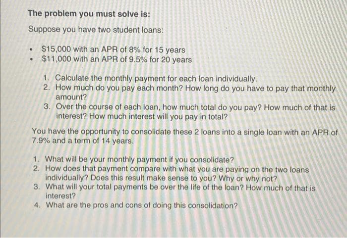 The problem you must solve is:
Suppose you have two student loans:
$15,000 with an APR of 8% for 15 years
$11,000 with an APR of 9.5% for 20 years
1. Calculate the monthly payment for each loan individually.
2. How much do you pay each month? How long do you have to pay that monthly
amount?
3. Over the course of each loan, how much total do you pay? How much of that is
interest? How much interest will you pay in total?
You have the opportunity to consolidate these 2 loans into a single loan with an APR of
7.9% and a term of 14 years.
1. What will be your monthly payment if you consolidate?
2. How does that payment compare with what you are paying on the two loans
individually? Does this result make sense to you? Why or why not?
3. What will your total payments be over the life of the loan? How much of that is
interest?
4. What are the pros and cons of doing this consolidation?
