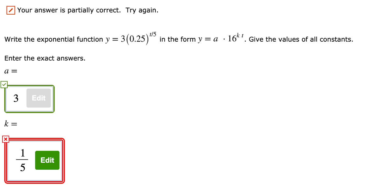 Your answer is partially correct. Try again.
t/5
t
Write the exponential function y = 3(0.25)" in the form y = a ·16*'. Give the values of all constants.
Enter the exact answers.
a =
3
Edit
k =
1
Edit
5
