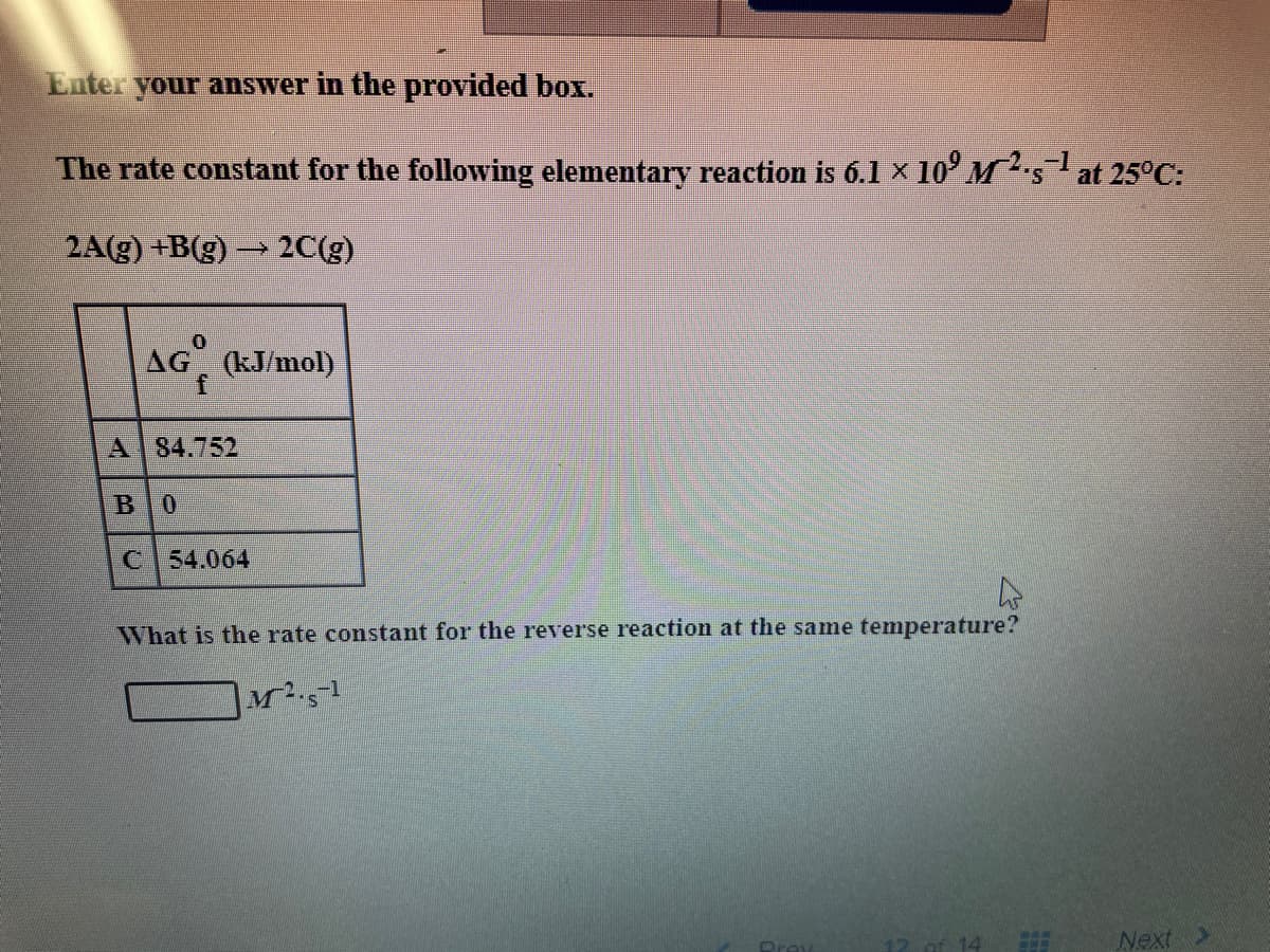 Enter your answer in the provided box.
The rate constant for the following elementary reaction is 6.1 x 10' Msat 25°C:
2A(g) +B(g) 2C(g)
AG°
AG (kJ/mol)
A 84.752
BO
C 54.064
What is the rate constant for the reverse reaction at the same temperature?
M1
Next >
