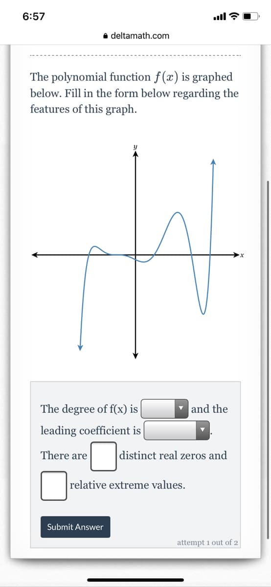 6:57
ll ?
a deltamath.com
The polynomial function f (x) is graphed
below. Fill in the form below regarding the
features of this graph.
The degree of f(x) is
v and the
leading coefficient is
There are
distinct real zeros and
relative extreme values.
Submit Answer
attempt 1 out of 2
