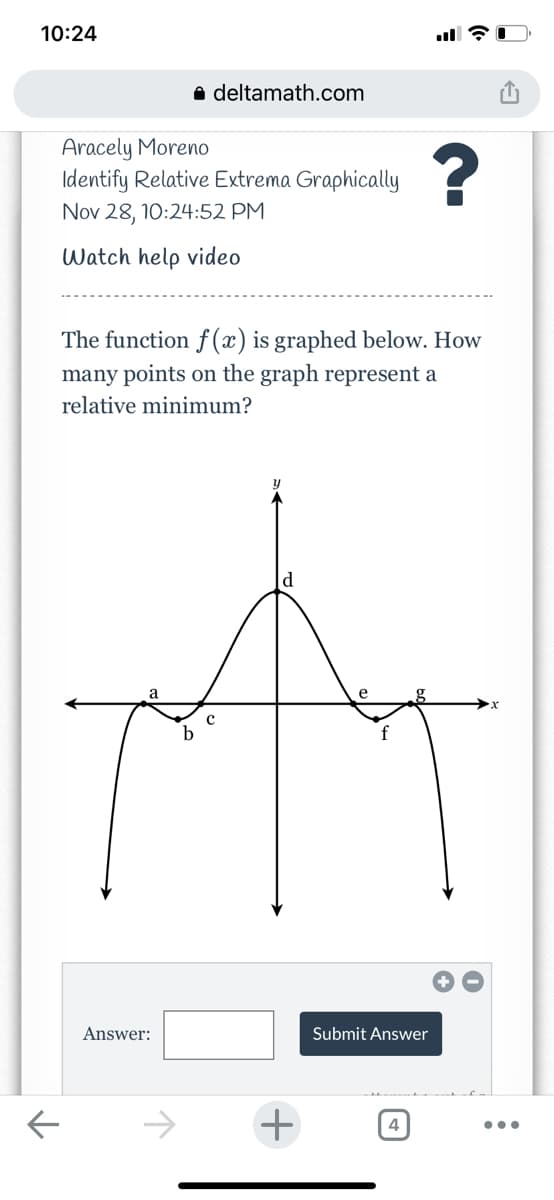 10:24
a deltamath.com
Aracely Moreno
Identify Relative Extrema Graphically
Nov 28, 10:24:52 PM
Watch help video
The function f (x) is graphed below. How
many points on the graph represent a
relative minimum?
d
a
e
g.
b
Answer:
Submit Answer
->
+
4
..
