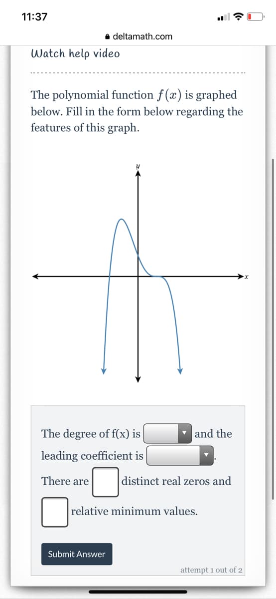 11:37
a deltamath.com
Watch help video
The polynomial function f (x) is graphed
below. Fill in the form below regarding the
features of this graph.
The degree of f(x) is
v and the
leading coefficient is
There are
distinct real zeros and
relative minimum values.
Submit Answer
attempt 1 out of 2
