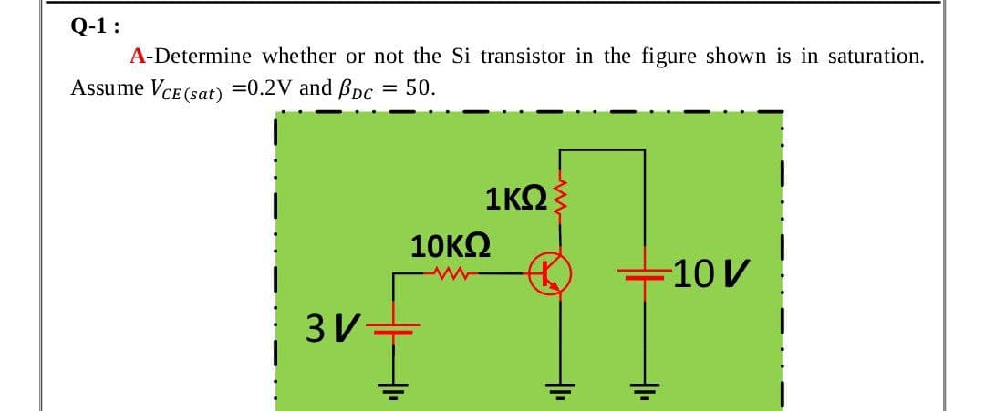 Q-1 :
A-Determine whether or not the Si transistor in the figure shown is in saturation.
Assume VCE (sat) =0.2V and BDc = 50.
1ΚΩ
10KO
10 V
3V
