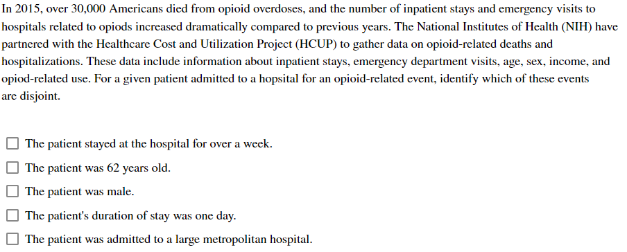 In 2015, over 30,000 Americans died from opioid overdoses, and the number of inpatient stays and emergency visits to
hospitals related to opiods increased dramatically compared to previous years. The National Institutes of Health (NIH) have
partnered with the Healthcare Cost and Utilization Project (HCUP) to gather data on opioid-related deaths and
hospitalizations. These data include information about inpatient stays, emergency department visits, age, sex, income, and
opiod-related use. For a given patient admitted to a hopsital for an opioid-related event, identify which of these events
are disjoint.
The patient stayed at the hospital for over a week.
The patient was 62 years old.
The patient was male.
The patient's duration of stay was one day.
The patient was admitted to a large metropolitan hospital.
