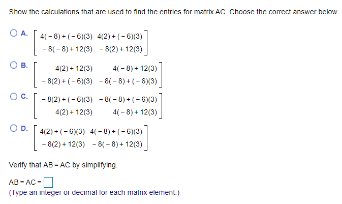 Show the calculations that are used to find the entries for matrix AC. Choose the correct answer below.
O A.
4(- 8) + (- 6)(3) 4(2) + (-6)(3)
- 8(- 8) + 12(3) - 8(2)+ 12(3)
В.
4(2) + 12(3)
4(-8) + 12(3)
- 8(2) + (- 6)(3) - 8(- 8) + (- 6)(3)
- 8(2) + (- 6)(3) - 8(- 8) + (-6)(3)
4(2) + 12(3)
4(-8) + 12(3)
D.
4(2) + (- 6)(3) 4(-8) + (- 6)(3)
- 8(2) + 12(3) - 8(- 8) + 12(3)
Verify that AB = AC by simplifying.
AB = AC =
(Type an integer or decimal for each matrix element.)
