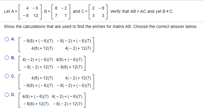 4 - 6
8 - 2
- 8
and C =
3
Verify that AB =AC and yet B# C.
3
Let A =
B =
7
- 8 12
Show the calculations that are used to find the entries for matrix AB. Choose the correct answer below.
O A.
- 8(8) + (- 6)(7) - 8(- 2) + (- 6)(7)
4(8) + 12(7)
4(- 2) + 12(7)
Ов.
4(- 2) + (- 6)(7) 4(8) + (- 6)(7)
- 8(- 2) + 12(7) - 8(8) + 12(7)
C.
4(8) + 12(7)
4(- 2) + 12(7)
- 8(8) + (- 6)(7) - 8(- 2) + (- 6)(7)
OD.
4(8) + (- 6)(7) 4(- 2) + (- 6)(7)
- 8(8) + 12(7) - 8(- 2) + 12(7)
