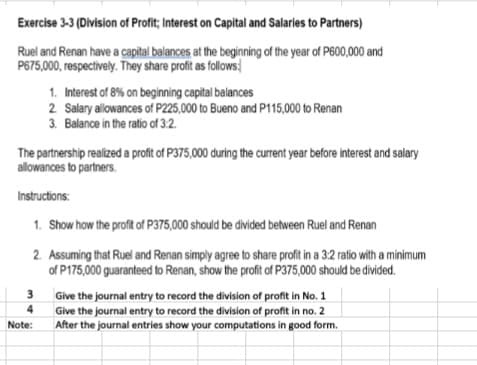 Exercise 3-3 (Division of Profit; Interest on Capital and Salaries to Partners)
Ruel and Renan have a capital balances at the beginning of the year of P600,000 and
P675,000, respectively. They share profit as follows,
1. Interest of 8% on beginning capital balances
2. Salary allowances of P225,000 to Bueno and P115,000 to Renan
3. Balance in the ratio of 3:2.
The partnership realized a profit of P375,000 during the current year before interest and salary
allowances to partners.
Instructions:
1. Show how the profit of P375,000 should be divided between Ruel and Renan
2. Assuming that Ruel and Renan simply agree to share profit in a 3:2 ratio with a minimum
of P175,000 guaranteed to Renan, show the profit of P375,000 should be divided.
3
Give the journal entry to record the division of profit in No. 1
Give the journal entry to record the division of profit in no. 2
After the journal entries show your computations in good form.
4
Note:
