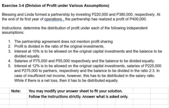 Exercise 3-4 (Division of Profit under Various Assumptions)
Blessing and Linda formed a partnership by investing P220,000 and P380,000, respectively. At
the end of its first year of operations, the partnership has realized a profit of P400,000.
Instructions: determine the distribution of profit under each of the following independent
assumptions:
1. The partnership agreement does not mention profit sharing
2. Profit is divided in the ratio of the original investments.
3. Interest at 10% is to be allowed on the original capital investments and the balance to be
divided equally.
4. Salaries of P75,000 and P55,000 respectively and the balance to be divided equally.
5. Interest at 12% is to be allowed on the original capital investments, salaries of P225,000
and P275,000 to partners, respectively and the balance to be divided in the ratio 2:3. In
case of insufficient net income, however, this has to be distributed in the salary ratio.
While if there is a net loss, then it has to be distributed equally.
Note:
You may modify your answer sheet to fit your solution.
Follow the Instructions strictly. Answer what Is asked only.
