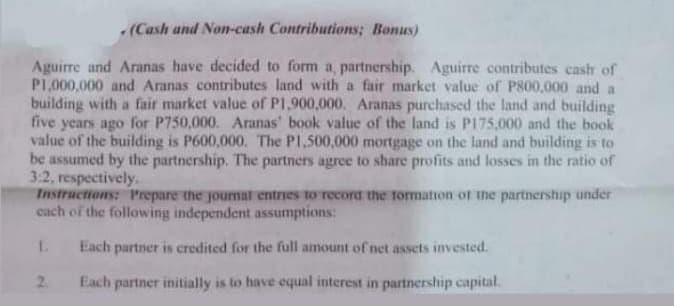 (Cash and Non-cash Contributions; Bonus)
Aguirre and Aranas have decided to form a, partnership. Aguirre contributes cash of
PI,000,000 and Aranas contributes land with a fair market value of P800,000 and a
building with a fair market value of PI,900,000. Aranas purchased the land and building
five years ago for P750,000. Aranas' book value of the land is P175,000 and the book
value of the building is P600,000. The PI.500,000 mortgage on the land and building is to
be assumed by the partnership. The partners agree to share profits and losses in the ratio of
3:2, respectively.
Instructions: 1Prepare the journat entries to record the formation of the partnership under
cach of the following independent assumptions:
Each partner is credited for the full amount of net assets invested.
2.
Each partner initially is to have equal interest in partnership capital.

