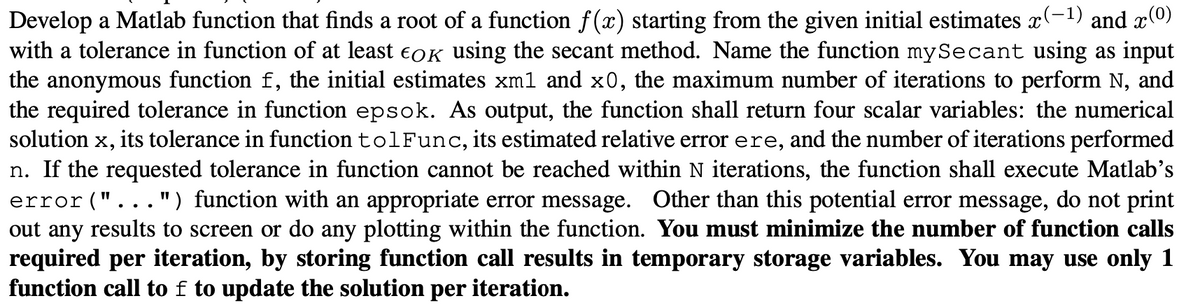 Develop a Matlab function that finds a root of a function f(x) starting from the given initial estimates x(−¹) and x(0)
with a tolerance in function of at least EOK using the secant method. Name the function my Secant using as input
the anonymous function f, the initial estimates xm1 and x0, the maximum number of iterations to perform N, and
the required tolerance in function epsok. As output, the function shall return four scalar variables: the numerical
solution X, its tolerance in function tolFunc, its estimated relative error ere, and the number of iterations performed
n. If the requested tolerance in function cannot be reached within N iterations, the function shall execute Matlab's
error("...") function with an appropriate error message. Other than this potential error message, do not print
out any results to screen or do any plotting within the function. You must minimize the number of function calls
required per iteration, by storing function call results in temporary storage variables. You may use only 1
function call to f to update the solution per iteration.