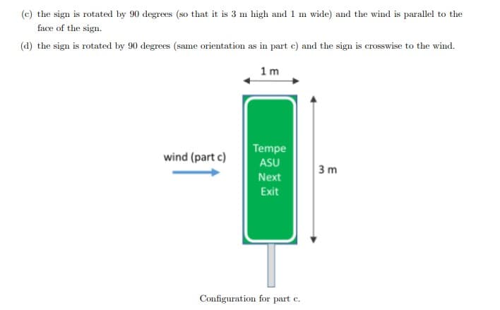 (c) the sign is rotated by 90 degrees (so that it is 3 m high and 1 m wide) and the wind is parallel to the
face of the sign.
(d) the sign is rotated by 90 degrees (same orientation as in part c) and the sign is crosswise to the wind.
1m
wind (part c)
Tempe
ASU
Next
Exit
Configuration for part c.
3 m