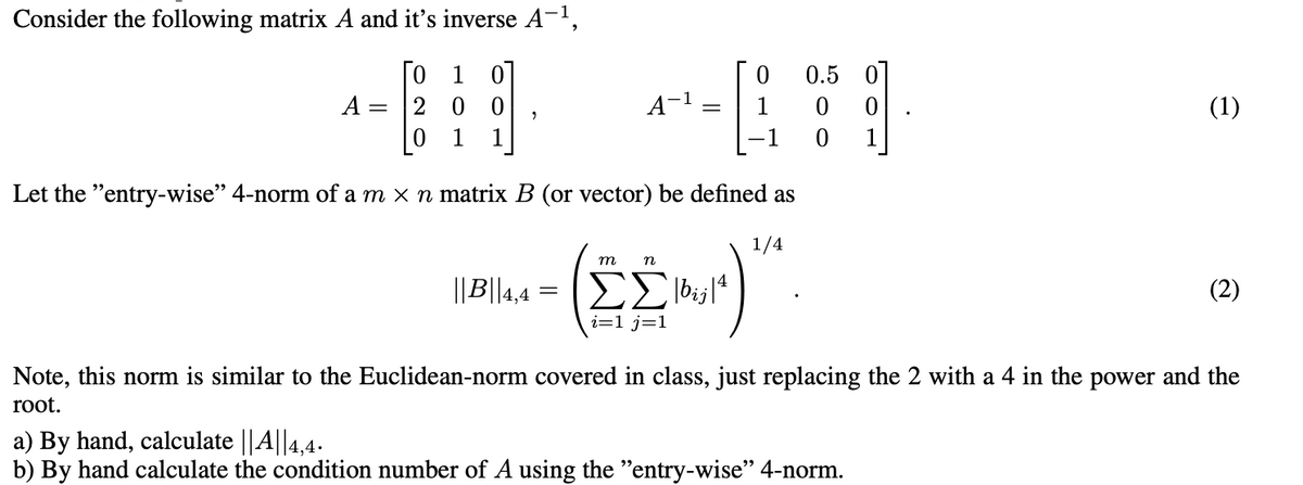 Consider the following matrix A and it's inverse A-¹,
Го 1 01
A = 200
1 1
2
A-¹
=
1
m
n
|||B||4,4 = |bj|4
ΣΣ
i=1 j=1
1
Let the "entry-wise" 4-norm of a m × n matrix B (or vector) be defined as
1/4
0.5
0
0
1
a) By hand, calculate || A||4,4.
b) By hand calculate the condition number of A using the "entry-wise" 4-norm.
(1)
(2)
Note, this norm is similar to the Euclidean-norm covered in class, just replacing the 2 with a 4 in the power and the
root.