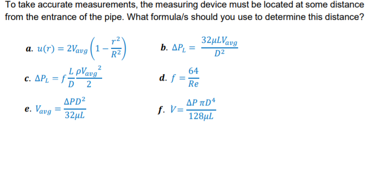 To take accurate measurements, the measuring device must be located at some distance
from the entrance of the pipe. What formula/s should you use to determine this distance?
32µLVavg
D²
a. u(r) = 2Vavg (1
R²
b. ΔΡ,
L pVavg“
c. ΔΡ f;
64
d. f
Re
D 2
APD²
e. Vavg
ΔΡ π
f. V=
32µL
128µL
