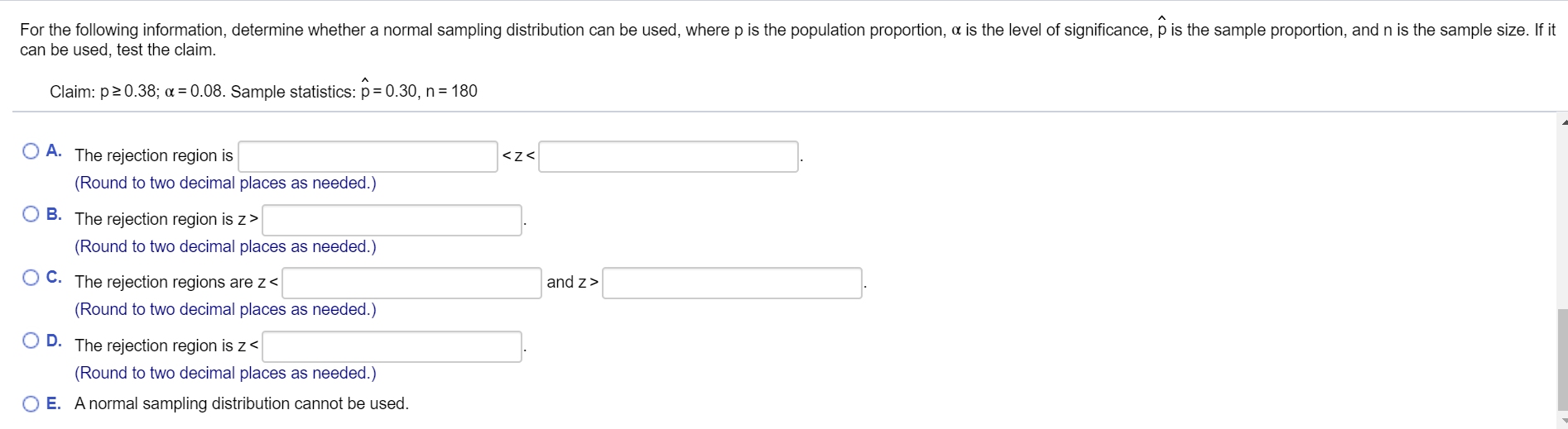 For the following information, determine whether a normal sampling distribution can be used, where p is the population proportion, a is the level of significance, p is the sample proportion, and n is the sample size. If it
can be used, test the claim.
Claim: p> 0.38; a = 0.08. Sample statistics: p = 0.30, n = 180
