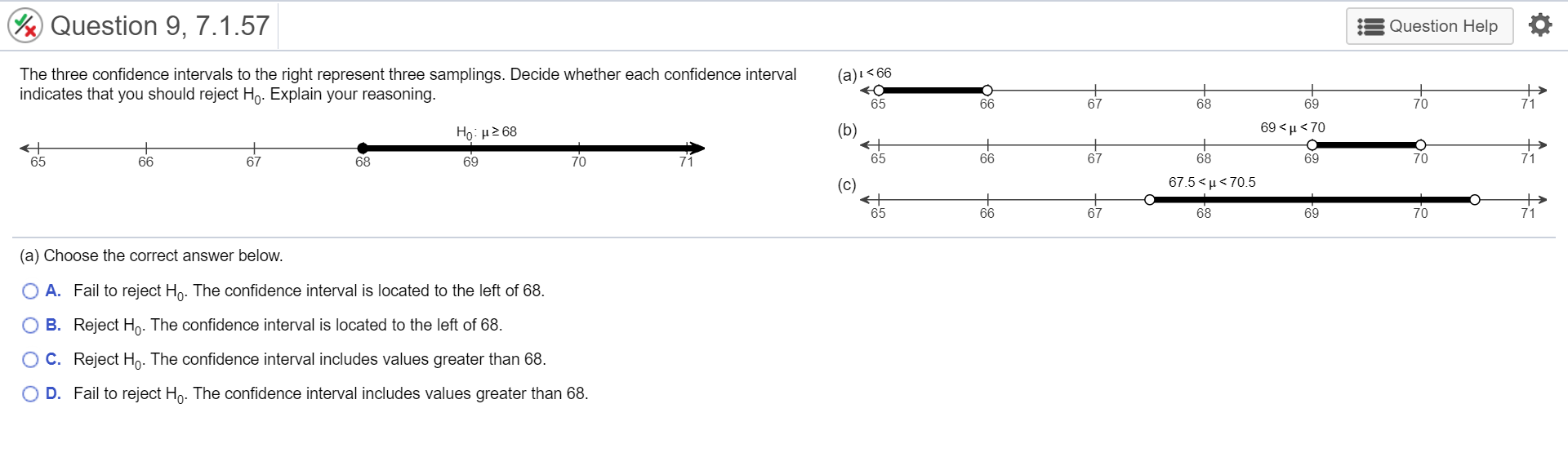 Question 9, 7.1.57
Question Help
The three confidence intervals to the right represent three samplings. Decide whether each confidence interval
(a)i<66
indicates that you should reject Ho. Explain your reasoning.
65
66
68
69
70
71
Họ: H2 68
(b)
69 <µ < 70
65
66
67
68
69
65
66
67
68
69
70
71
(c)
67.5 < μ< 70.5
65
66
67
68
69
71
(a) Choose the correct answer below.
O A. Fail to reject Hn. The confidence interval is located to the left of 68.
B. Reject Ho. The confidence interval is located to the left of 68.
OC. Reject Ho. The confidence interval includes values greater than 68.
O D. Fail to reject Ho. The confidence interval includes values greater than 68.
