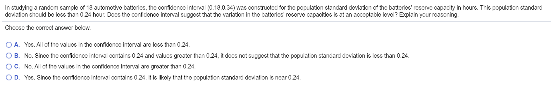 In studying a random sample of 18 automotive batteries, the confidence interval (0.18,0.34) was constructed for the population standard deviation of the batteries' reserve capacity in hours. This population standard
deviation should be less than 0.24 hour. Does the confidence interval suggest that the variation in the batteries' reserve capacities is at an acceptable level? Explain your reasoning.
Choose the correct answer below.
O A. Yes. All of the values in the confidence interval are less than 0.24.
O B. No. Since the confidence interval contains 0.24 and values greater than 0.24, it does not suggest that the population standard deviation is less than 0.24.
O C. No. All of the values in the confidence interval are greater than 0.24.
O D. Yes. Since the confidence interval contains 0.24, it is likely that the population standard deviation is near 0.24.

