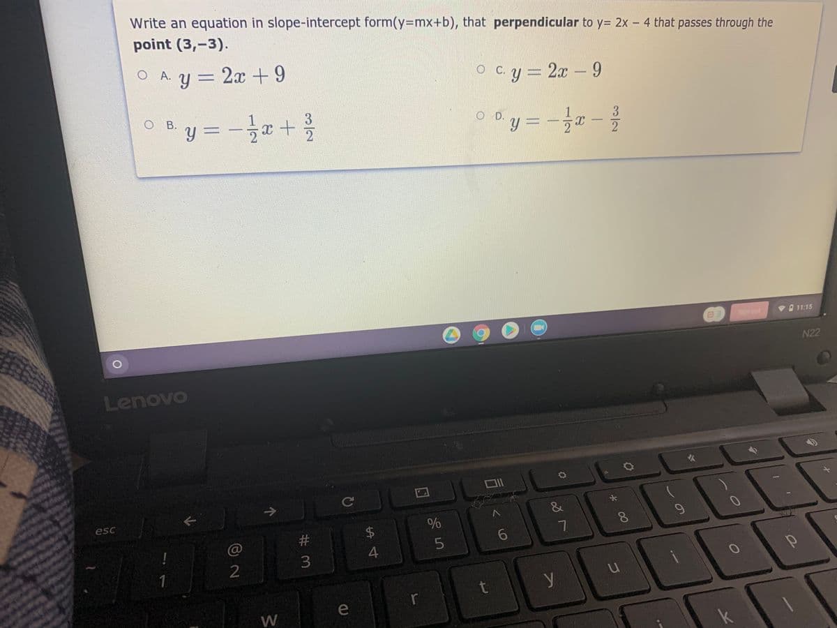 Write an equation in slope-intercept form(y=mx+b), that perpendicular to y= 2x - 4 that passes through the
point (3,-3).
O A. y = 2x +9
O C.y = 2x - 9
||
%3D
B. y = -
글r +
O D.
3
y 3=
11:15
Sign out
N22
Lenovo
->
&
esc
$4
8.
23
C@
3
2
1
t
r
e
3/2
